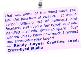 That was some of the finest work I've had the pleasure of editing. &nbsp;It was a verbal juggling act of handsets and headsets and even a few typos, and you handled it all with grace to spare. &nbsp;Just wanted you to know how much I respect and appreciate your talent!
-- Randy Hayes, Creative Lead, Cross-Eyed Studio