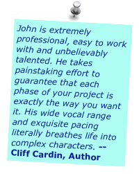 John is extremely professional, easy to work with and unbelievably talented. He takes painstaking effort to guarantee that each phase of your project is exactly the way you want it. His wide vocal range and exquisite pacing literally breathes life into complex characters. -- Cliff Cardin, Author