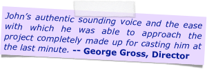 John&rsquo;s authentic sounding voice and the ease with which he was able to approach the project completely made up for casting him at the last minute. -- George Gross, Director