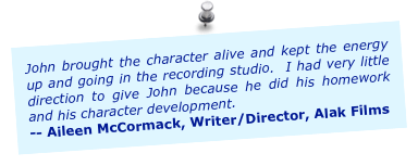 John brought the character alive and kept the energy up and going in the recording studio.  I had very little direction to give John because he did his homework and his character development.
-- Aileen McCormack, Writer/Director, Alak Films