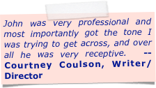 John was very professional and most importantly got the tone I was trying to get across, and over all he was very receptive.  -- Courtney Coulson, Writer/Director